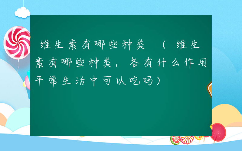 维生素有哪些种类 (维生素有哪些种类,各有什么作用平常生活中可以吃吗)